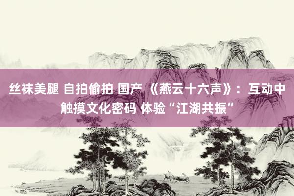 丝袜美腿 自拍偷拍 国产 《燕云十六声》：互动中触摸文化密码 体验“江湖共振”