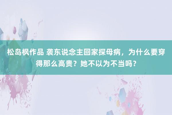 松岛枫作品 袭东说念主回家探母病，为什么要穿得那么高贵？她不以为不当吗？