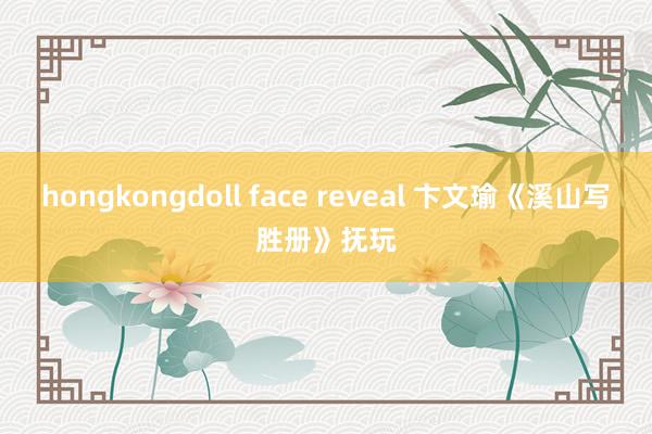 hongkongdoll face reveal 卞文瑜《溪山写胜册》抚玩
