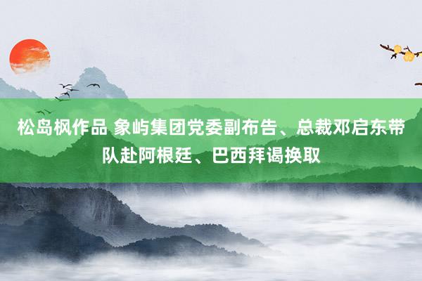 松岛枫作品 象屿集团党委副布告、总裁邓启东带队赴阿根廷、巴西拜谒换取