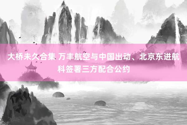 大桥未久合集 万丰航空与中国出动、北京东进航科签署三方配合公约