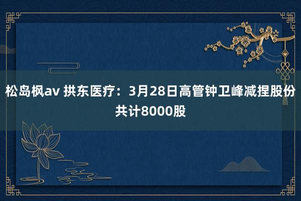 松岛枫av 拱东医疗：3月28日高管钟卫峰减捏股份共计8000股