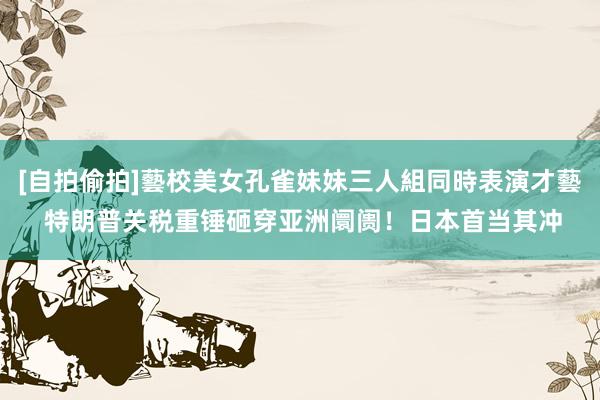 [自拍偷拍]藝校美女孔雀妹妹三人組同時表演才藝 特朗普关税重锤砸穿亚洲阛阓！日本首当其冲