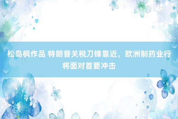 松岛枫作品 特朗普关税刀锋靠近，欧洲制药业行将面对首要冲击