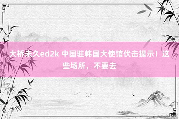 大桥未久ed2k 中国驻韩国大使馆伏击提示！这些场所，不要去