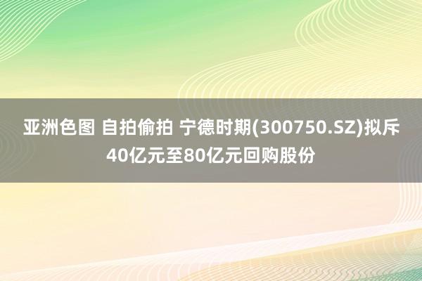 亚洲色图 自拍偷拍 宁德时期(300750.SZ)拟斥40亿元至80亿元回购股份
