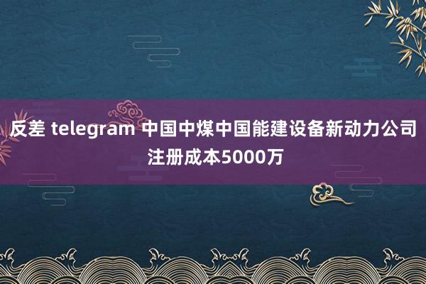反差 telegram 中国中煤中国能建设备新动力公司 注册成本5000万
