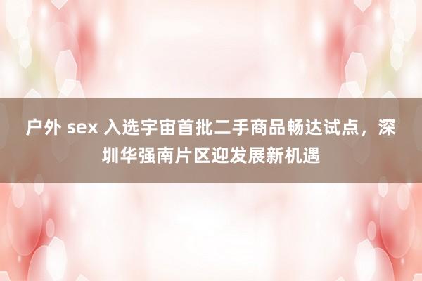 户外 sex 入选宇宙首批二手商品畅达试点，深圳华强南片区迎发展新机遇
