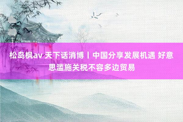 松岛枫av 天下话消博丨中国分享发展机遇 好意思滥施关税不容多边贸易