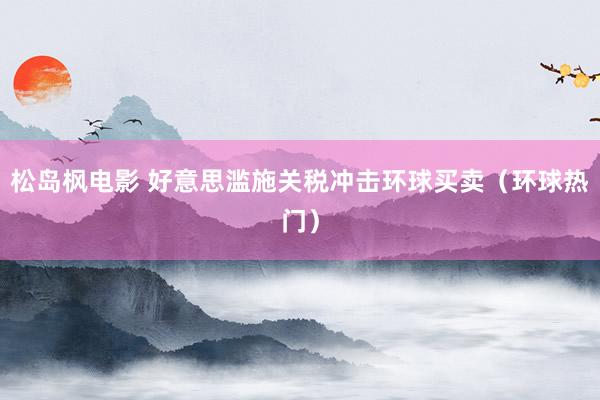松岛枫电影 好意思滥施关税冲击环球买卖（环球热门）