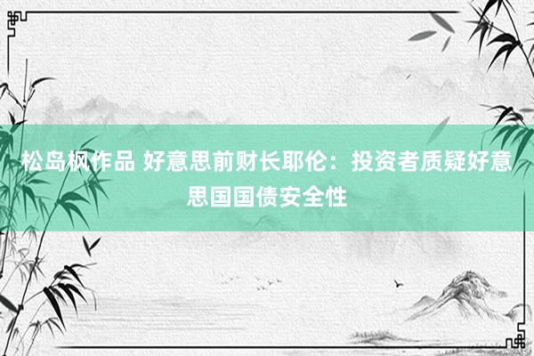 松岛枫作品 好意思前财长耶伦：投资者质疑好意思国国债安全性