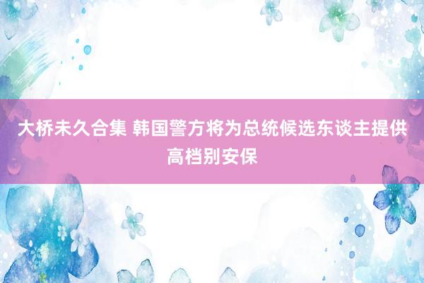 大桥未久合集 韩国警方将为总统候选东谈主提供高档别安保