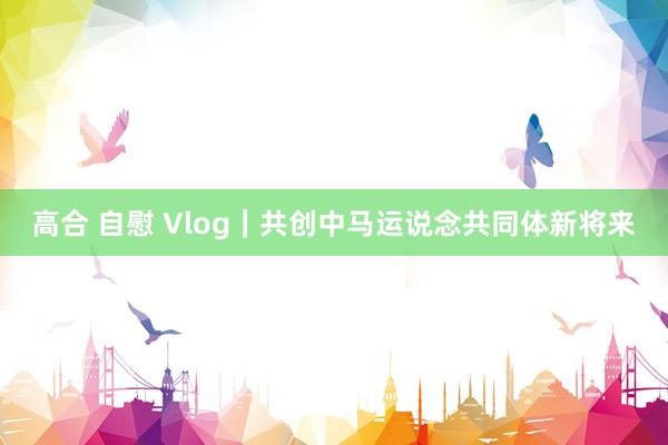 高合 自慰 Vlog｜共创中马运说念共同体新将来