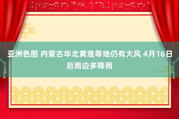 亚洲色图 内蒙古华北黄淮等地仍有大风 4月16日后南边多降雨