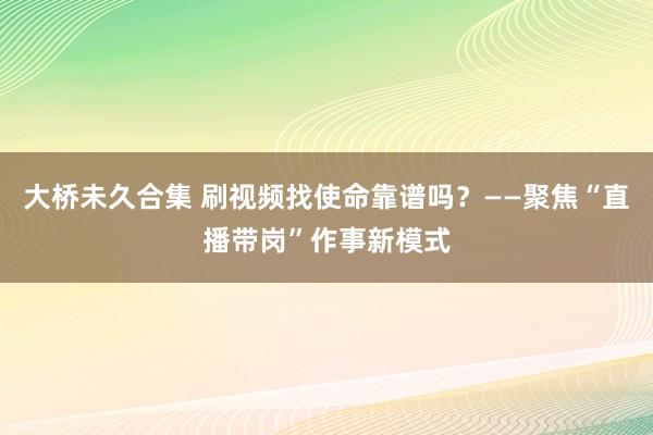 大桥未久合集 刷视频找使命靠谱吗？——聚焦“直播带岗”作事新模式