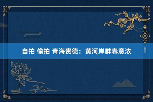 自拍 偷拍 青海贵德：黄河岸畔春意浓