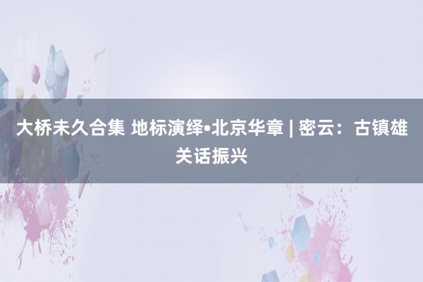 大桥未久合集 地标演绎•北京华章 | 密云：古镇雄关话振兴