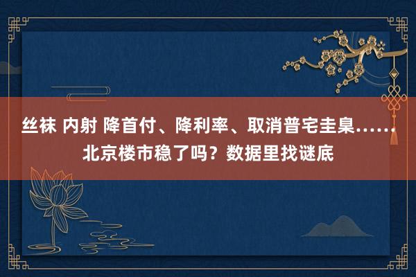 丝袜 内射 降首付、降利率、取消普宅圭臬……北京楼市稳了吗？数据里找谜底