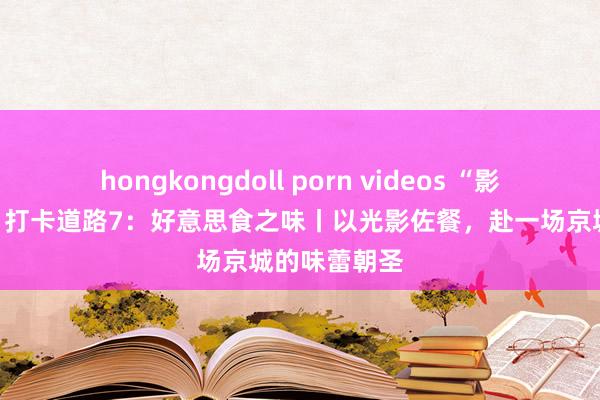 hongkongdoll porn videos “影视里的北京”打卡道路7：好意思食之味丨以光影佐餐，赴一场京城的味蕾朝圣