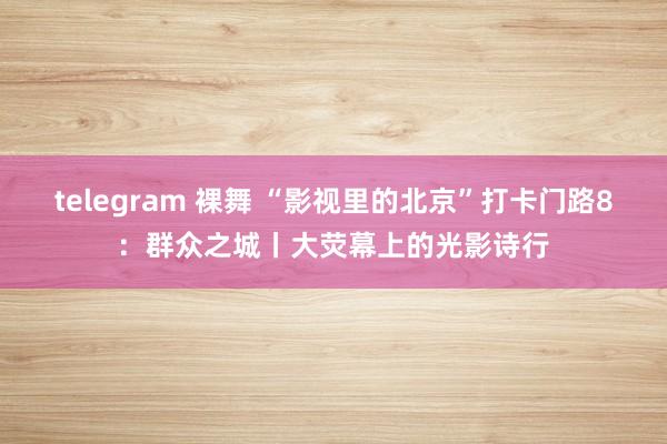telegram 裸舞 “影视里的北京”打卡门路8：群众之城丨大荧幕上的光影诗行