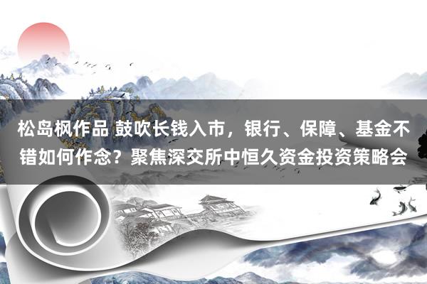 松岛枫作品 鼓吹长钱入市，银行、保障、基金不错如何作念？聚焦深交所中恒久资金投资策略会