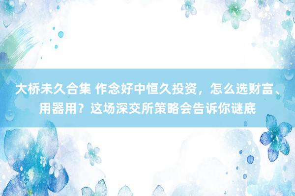 大桥未久合集 作念好中恒久投资，怎么选财富、用器用？这场深交所策略会告诉你谜底