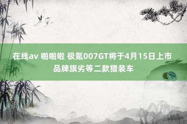 在线av 啪啪啦 极氪007GT将于4月15日上市 品牌旗劣等二款猎装车