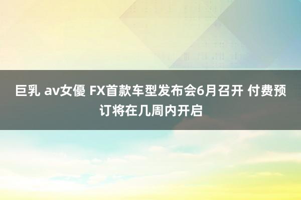 巨乳 av女優 FX首款车型发布会6月召开 付费预订将在几周内开启