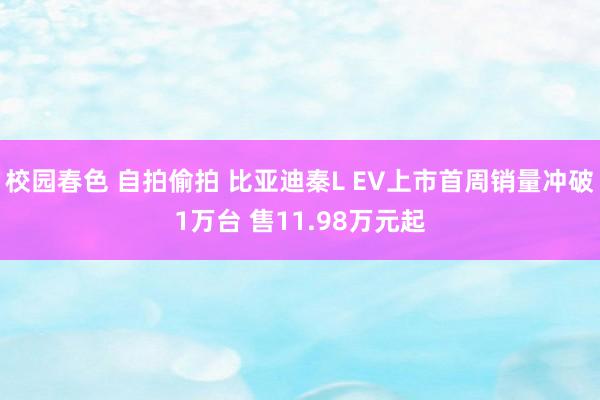 校园春色 自拍偷拍 比亚迪秦L EV上市首周销量冲破1万台 售11.98万元起