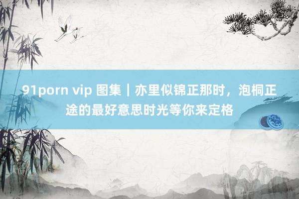 91porn vip 图集｜亦里似锦正那时，泡桐正途的最好意思时光等你来定格
