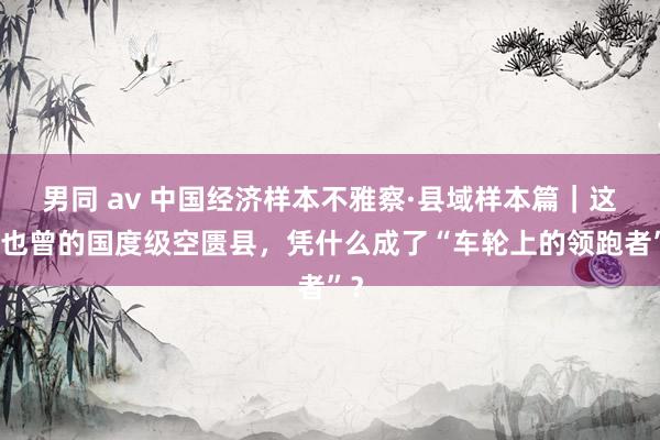 男同 av 中国经济样本不雅察·县域样本篇｜这个也曾的国度级空匮县，凭什么成了“车轮上的领跑者”？