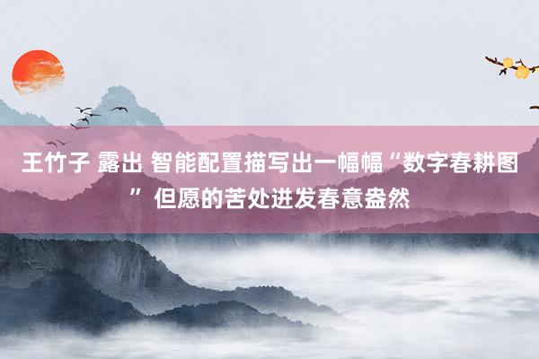 王竹子 露出 智能配置描写出一幅幅“数字春耕图” 但愿的苦处迸发春意盎然