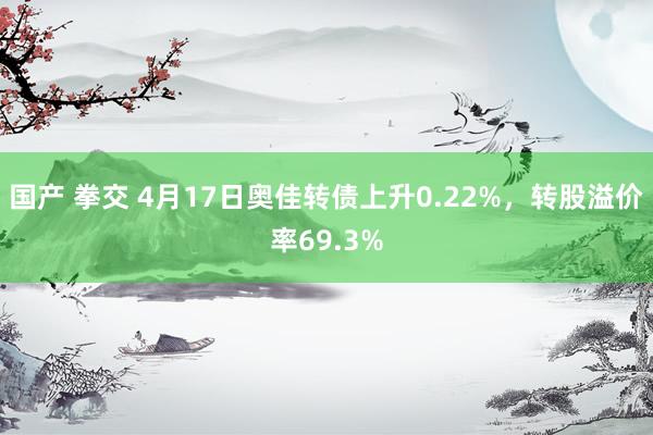 国产 拳交 4月17日奥佳转债上升0.22%，转股溢价率69.3%