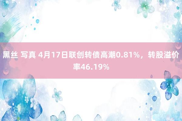 黑丝 写真 4月17日联创转债高潮0.81%，转股溢价率46.19%