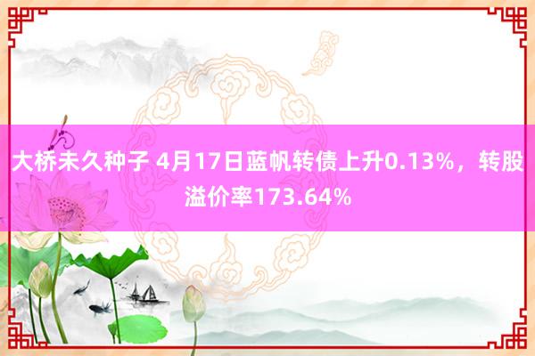 大桥未久种子 4月17日蓝帆转债上升0.13%，转股溢价率173.64%