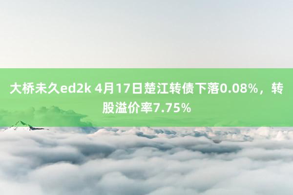 大桥未久ed2k 4月17日楚江转债下落0.08%，转股溢价率7.75%