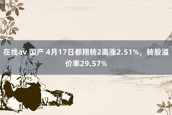 在线av 国产 4月17日都翔转2高涨2.51%，转股溢价率29.57%