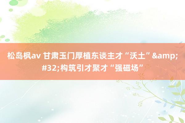松岛枫av 甘肃玉门厚植东谈主才“沃土”&#32;构筑引才聚才“强磁场”