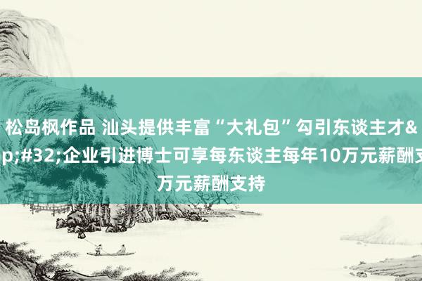 松岛枫作品 汕头提供丰富“大礼包”勾引东谈主才&#32;企业引进博士可享每东谈主每年10万元薪酬支持