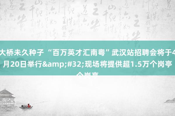 大桥未久种子 “百万英才汇南粤”武汉站招聘会将于4月20日举行&#32;现场将提供超1.5万个岗亭