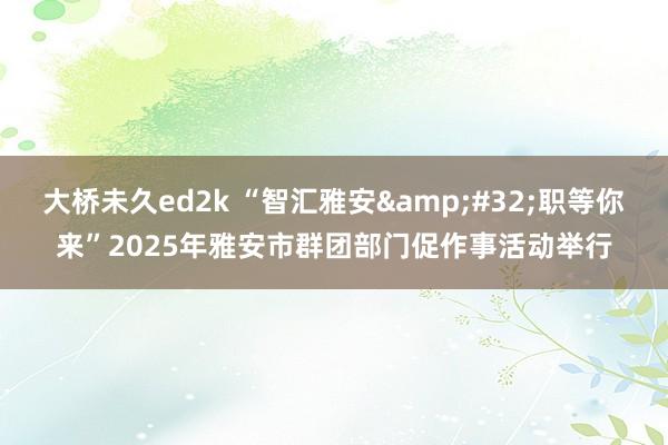 大桥未久ed2k “智汇雅安&#32;职等你来”2025年雅安市群团部门促作事活动举行