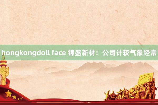 hongkongdoll face 锦盛新材：公司计较气象经常