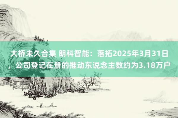 大桥未久合集 朗科智能：落拓2025年3月31日，公司登记在册的推动东说念主数约为3.18万户