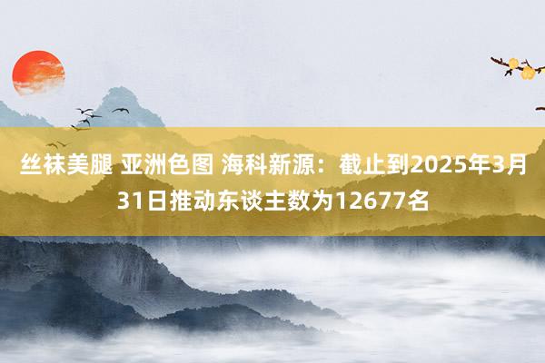 丝袜美腿 亚洲色图 海科新源：截止到2025年3月31日推动东谈主数为12677名