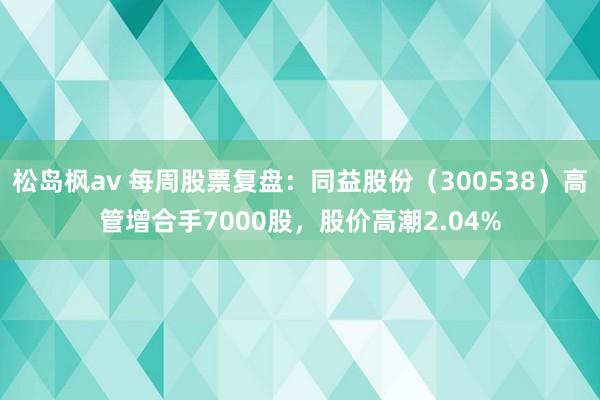松岛枫av 每周股票复盘：同益股份（300538）高管增合手7000股，股价高潮2.04%