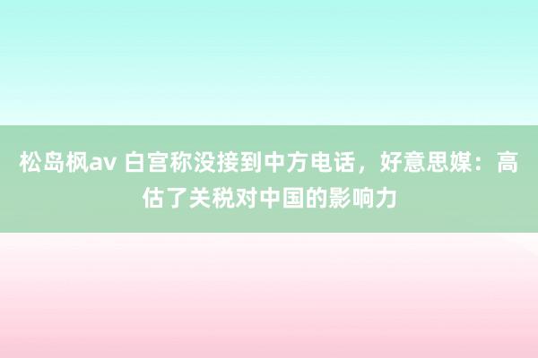 松岛枫av 白宫称没接到中方电话，好意思媒：高估了关税对中国的影响力