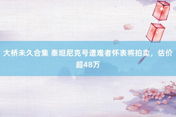大桥未久合集 泰坦尼克号遭难者怀表将拍卖，估价超48万