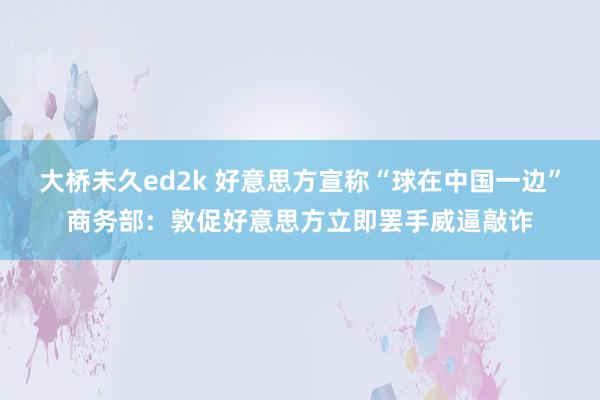 大桥未久ed2k 好意思方宣称“球在中国一边”商务部：敦促好意思方立即罢手威逼敲诈
