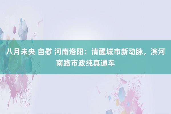 八月未央 自慰 河南洛阳：清醒城市新动脉，滨河南路市政纯真通车