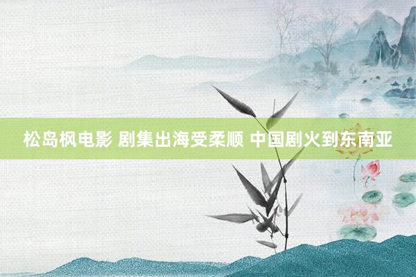 松岛枫电影 剧集出海受柔顺 中国剧火到东南亚